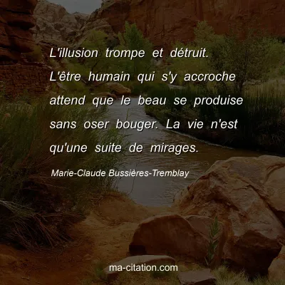 Marie-Claude Bussières-Tremblay : L'illusion trompe et détruit. L'être humain qui s'y accroche attend que le beau se produise sans oser bouger. La vie n'est qu'une suite de mirages.