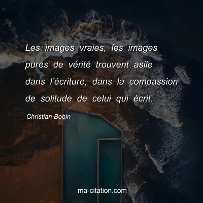 Christian Bobin : Les images vraies, les images pures de vÃ©ritÃ© trouvent asile dans lâ€™Ã©criture, dans la compassion de solitude de celui qui Ã©crit.