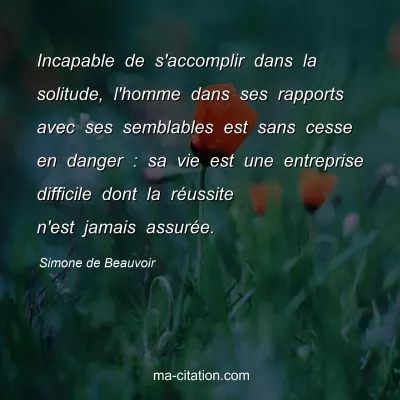 Simone de Beauvoir : Incapable de s'accomplir dans la solitude, l'homme dans ses rapports avec ses semblables est sans cesse en danger : sa vie est une entreprise difficile dont la réussite n'est jamais assurée.
