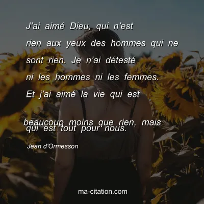 Jean d'Ormesson : Jâ€™ai aimÃ© Dieu, qui nâ€™est rien aux yeux des hommes qui ne sont rien. Je nâ€™ai dÃ©testÃ© ni les hommes ni les femmes. Et jâ€™ai aimÃ© la vie qui est 
beaucoup moins que rien, mais qui est tout pour nous.