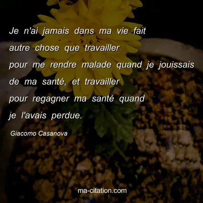 Giacomo Casanova : Je n'ai jamais dans ma vie fait autre chose que travailler pour me rendre malade quand je jouissais de ma santÃ©, et travailler pour regagner ma santÃ© quand je l'avais perdue.