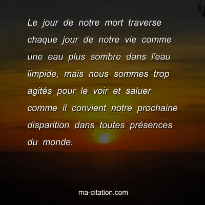 Christian Bobin : Le jour de notre mort traverse chaque jour de notre vie comme une eau plus sombre dans l'eau limpide, mais nous sommes trop agitÃ©s pour le voir et saluer comme il convient notre prochaine disparition dans toutes prÃ©sences du monde.
