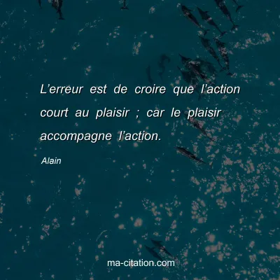 Alain : Lâ€™erreur est de croire que lâ€™action court au plaisir ; car le plaisir accompagne lâ€™action.