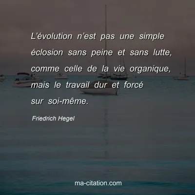 Friedrich Hegel : L’évolution n’est pas une simple éclosion sans peine et sans lutte, comme celle de la vie organique, mais le travail dur et forcé sur soi-même.