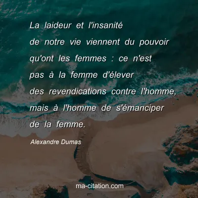 Alexandre Dumas : La laideur et l'insanitÃ© de notre vie viennent du pouvoir qu'ont les femmes : ce n'est pas Ã  la femme d'Ã©lever des revendications contre l'homme, mais Ã  l'homme de s'Ã©manciper de la femme.