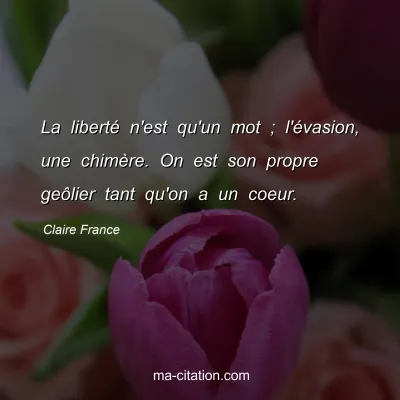 Claire France : La liberté n'est qu'un mot ; l'évasion, une chimère. On est son propre geôlier tant qu'on a un coeur.