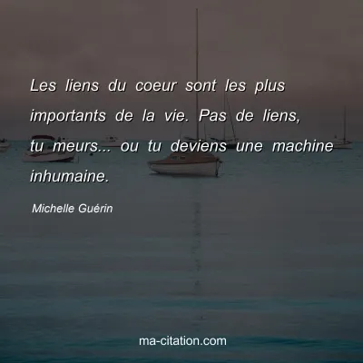 Michelle Guérin : Les liens du coeur sont les plus importants de la vie. Pas de liens, tu meurs... ou tu deviens une machine inhumaine.