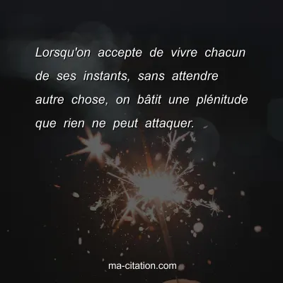 Lorsqu'on accepte de vivre chacun de ses instants, sans attendre autre chose, on bÃ¢tit une plÃ©nitude que rien ne peut attaquer. 