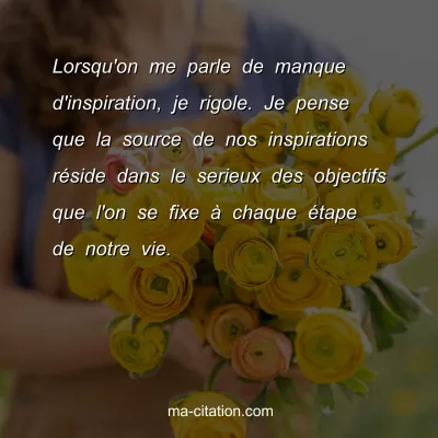 Lorsqu'on me parle de manque d'inspiration, je rigole. Je pense que la source de nos inspirations rÃ©side dans le serieux des objectifs que l'on se fixe Ã  chaque Ã©tape de notre vie.