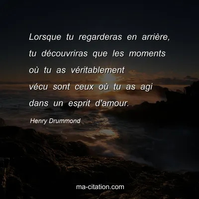Henry Drummond : Lorsque tu regarderas en arrière, tu découvriras que les moments où tu as véritablement vécu sont ceux où tu as agi dans un esprit d'amour.
