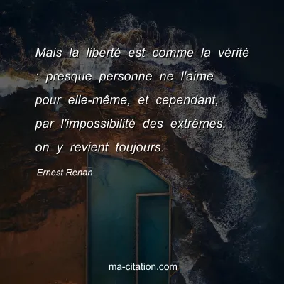 Ernest Renan : Mais la liberté est comme la vérité : presque personne ne l'aime pour elle-même, et cependant, par l'impossibilité des extrêmes, on y revient toujours.