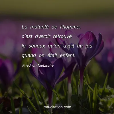 Friedrich Nietzsche : La maturitÃ© de lâ€™homme, câ€™est dâ€™avoir retrouvÃ© le sÃ©rieux quâ€™on avait au jeu quand on Ã©tait enfant.