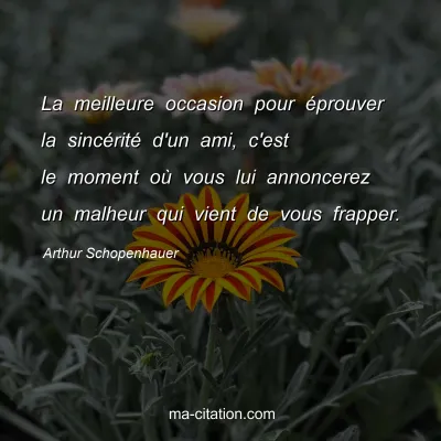 Arthur Schopenhauer : La meilleure occasion pour Ã©prouver la sincÃ©ritÃ© d'un ami, c'est le moment oÃ¹ vous lui annoncerez un malheur qui vient de vous frapper.