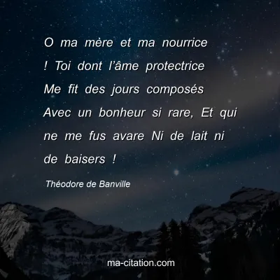 ThÃ©odore de Banville : O ma mÃ¨re et ma nourrice ! Toi dont lâ€™Ã¢me protectrice Me fit des jours composÃ©s Avec un bonheur si rare, Et qui ne me fus avare Ni de lait ni de baisers !