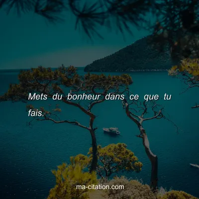 Mets du bonheur dans ce que tu fais.