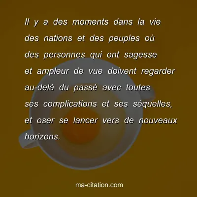 Il y a des moments dans la vie des nations et des peuples oÃ¹ des personnes qui ont sagesse et ampleur de vue doivent regarder au-delÃ  du passÃ© avec toutes ses complications et ses sÃ©quelles, et oser se lancer vers de nouveaux horizons.