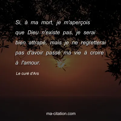 Le curÃ© d'Ars : Si, Ã  ma mort, je m'aperÃ§ois que Dieu n'existe pas, je serai bien attrapÃ©, mais je ne regretterai pas d'avoir passÃ© ma vie Ã  croire Ã  l'amour.