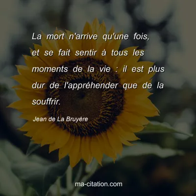 Jean de La Bruyère : La mort n'arrive qu'une fois, et se fait sentir à tous les moments de la vie : il est plus dur de l'appréhender que de la souffrir.