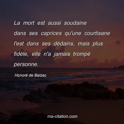 Honoré de Balzac : La mort est aussi soudaine dans ses caprices qu'une courtisane l'est dans ses dédains, mais plus fidèle, elle n'a jamais trompé personne.