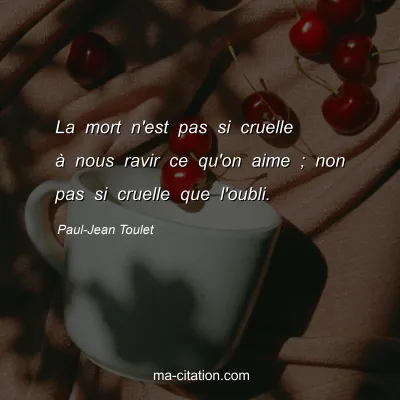 Paul-Jean Toulet : La mort n'est pas si cruelle à nous ravir ce qu'on aime ; non pas si cruelle que l'oubli.