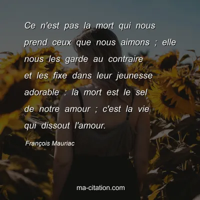 François Mauriac : Ce n'est pas la mort qui nous prend ceux que nous aimons ; elle nous les garde au contraire et les fixe dans leur jeunesse adorable : la mort est le sel de notre amour ; c'est la vie qui dissout l'amour.