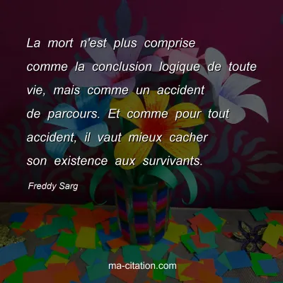 Freddy Sarg : La mort n'est plus comprise comme la conclusion logique de toute vie, mais comme un accident de parcours. Et comme pour tout accident, il vaut mieux cacher son existence aux survivants.