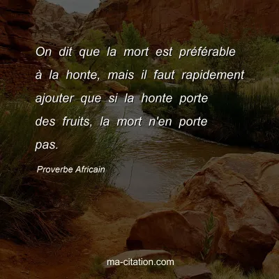 Proverbe Africain : On dit que la mort est prÃ©fÃ©rable Ã  la honte, mais il faut rapidement ajouter que si la honte porte des fruits, la mort n'en porte pas.