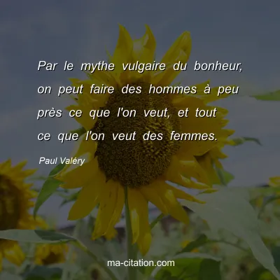 Paul Valéry : Par le mythe vulgaire du bonheur, on peut faire des hommes à peu près ce que l'on veut, et tout ce que l'on veut des femmes.