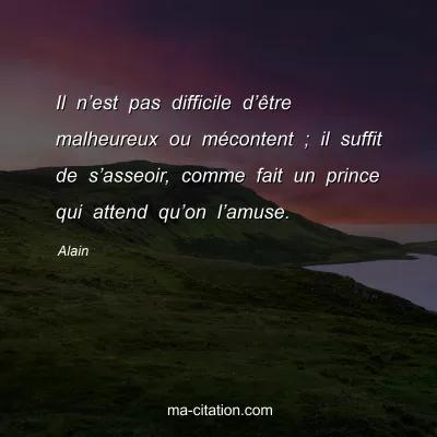 Alain : Il nâ€™est pas difficile dâ€™Ãªtre malheureux ou mÃ©content ; il suffit de sâ€™asseoir, comme fait un prince qui attend quâ€™on lâ€™amuse.