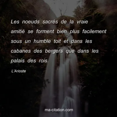 L'Arioste : Les noeuds sacrÃ©s de la vraie amitiÃ© se forment bien plus facilement sous un humble toit et dans les cabanes des bergers que dans les palais des rois.