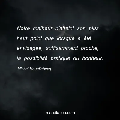 Michel Houellebecq : Notre malheur n'atteint son plus haut point que lorsque a été envisagée, suffisamment proche, la possibilité pratique du bonheur.