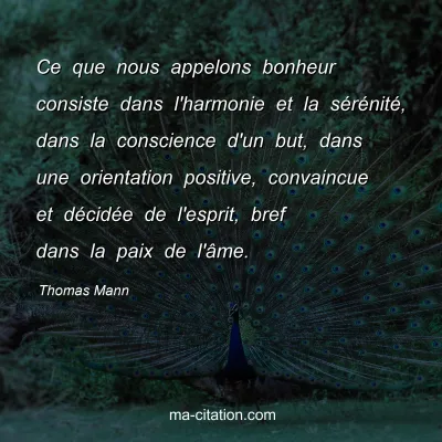 Thomas Mann : Ce que nous appelons bonheur consiste dans l'harmonie et la sérénité, dans la conscience d'un but, dans une orientation positive, convaincue et décidée de l'esprit, bref dans la paix de l'âme.