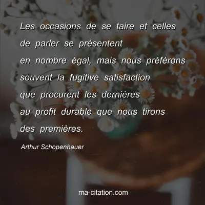 Arthur Schopenhauer : Les occasions de se taire et celles de parler se prÃ©sentent en nombre Ã©gal, mais nous prÃ©fÃ©rons souvent la fugitive satisfaction que procurent les derniÃ¨res au profit durable que nous tirons des premiÃ¨res.