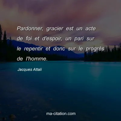 Jacques Attali : Pardonner, gracier est un acte de foi et d'espoir, un pari sur le repentir et donc sur le progrÃ¨s de l'homme.