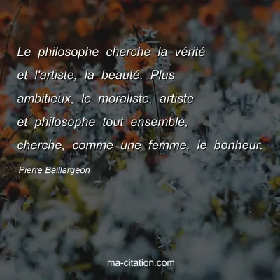 Pierre Baillargeon : Le philosophe cherche la vérité et l'artiste, la beauté. Plus ambitieux, le moraliste, artiste et philosophe tout ensemble, cherche, comme une femme, le bonheur.