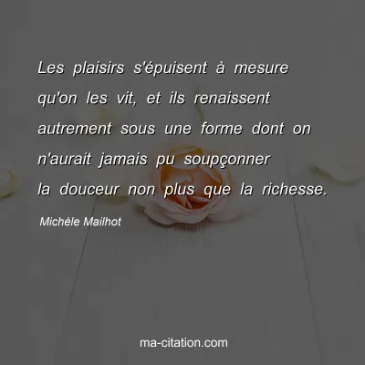 Michèle Mailhot : Les plaisirs s'épuisent à mesure qu'on les vit, et ils renaissent autrement sous une forme dont on n'aurait jamais pu soupçonner la douceur non plus que la richesse.