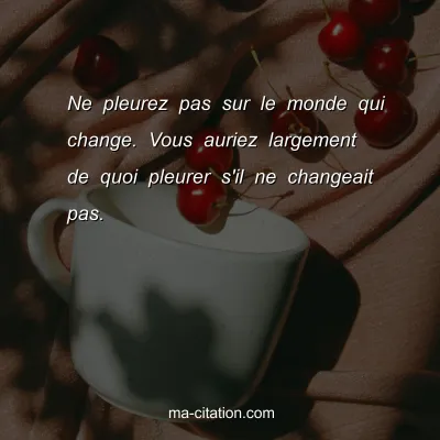 Ne pleurez pas sur le monde qui change. Vous auriez largement de quoi pleurer s'il ne changeait pas.