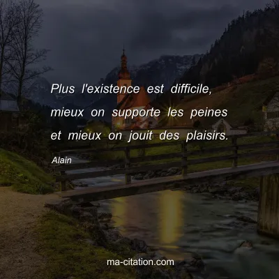 Alain : Plus l'existence est difficile, mieux on supporte les peines et mieux on jouit des plaisirs.