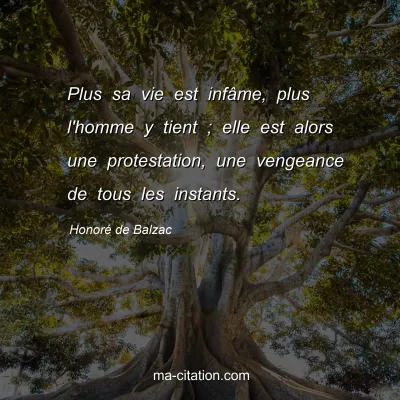 HonorÃ© de Balzac : Plus sa vie est infÃ¢me, plus l'homme y tient ; elle est alors une protestation, une vengeance de tous les instants.