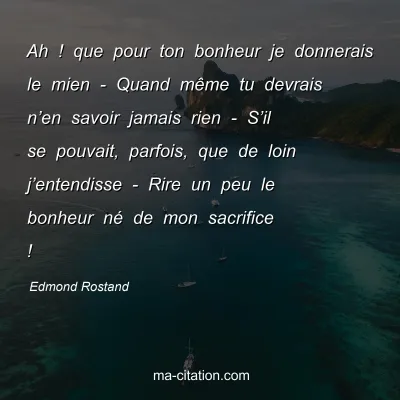 Edmond Rostand : Ah ! que pour ton bonheur je donnerais le mien - Quand même tu devrais n’en savoir jamais rien - S’il se pouvait, parfois, que de loin j’entendisse - Rire un peu le bonheur né de mon sacrifice !