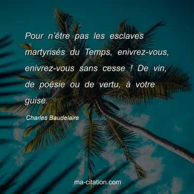 Charles Baudelaire : Pour n’être pas les esclaves martyrisés du Temps, enivrez-vous, enivrez-vous sans cesse ! De vin, de poésie ou de vertu, à votre guise.