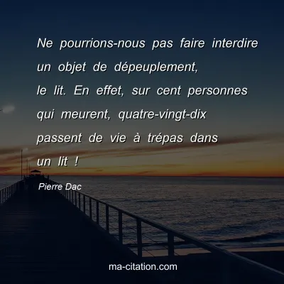 Pierre Dac : Ne pourrions-nous pas faire interdire un objet de dÃ©peuplement, le lit. En effet, sur cent personnes qui meurent, quatre-vingt-dix passent de vie Ã  trÃ©pas dans un lit !