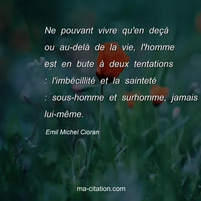 Emil Michel Cioran : Ne pouvant vivre qu'en deÃ§Ã  ou au-delÃ  de la vie, l'homme est en bute Ã  deux tentations : l'imbÃ©cillitÃ© et la saintetÃ© : sous-homme et surhomme, jamais lui-mÃªme.