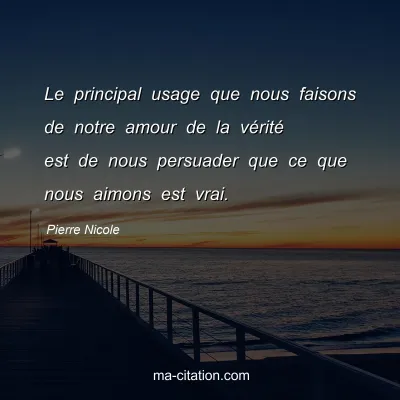 Pierre Nicole : Le principal usage que nous faisons de notre amour de la vÃ©ritÃ© est de nous persuader que ce que nous aimons est vrai.