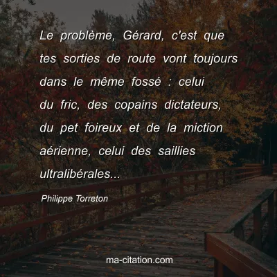 Philippe Torreton : Le problÃ¨me, GÃ©rard, c'est que tes sorties de route vont toujours dans le mÃªme fossÃ© : celui du fric, des copains dictateurs, du pet foireux et de la miction aÃ©rienne, celui des saillies ultralibÃ©rales...