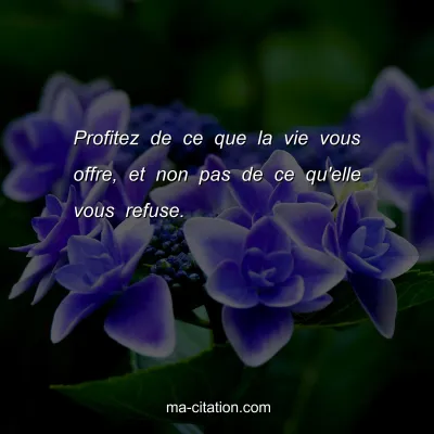 Profitez de ce que la vie vous offre, et non pas de ce qu'elle vous refuse.