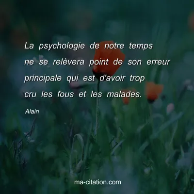 Alain : La psychologie de notre temps ne se relÃ¨vera point de son erreur principale qui est d'avoir trop cru les fous et les malades.