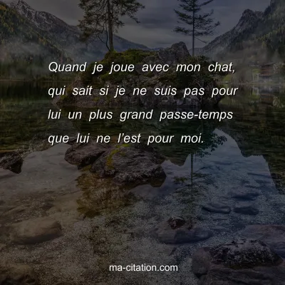 Quand je joue avec mon chat, qui sait si je ne suis pas pour lui un plus grand passe-temps que lui ne lâ€™est pour moi.