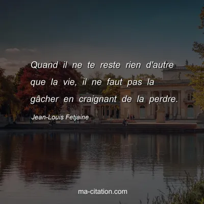 Jean-Louis Fetjaine : Quand il ne te reste rien d'autre que la vie, il ne faut pas la gâcher en craignant de la perdre.