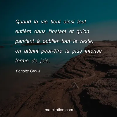 Benoîte Groult : Quand la vie tient ainsi tout entière dans l'instant et qu'on parvient à oublier tout le reste, on atteint peut-être la plus intense forme de joie.